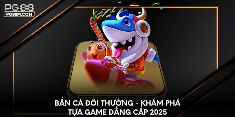 Bắn cá đổi thưởng - Khám phá tựa game đẳng cấp 2025